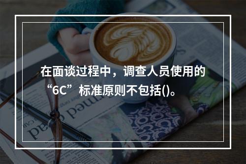 在面谈过程中，调查人员使用的“6C”标准原则不包括()。