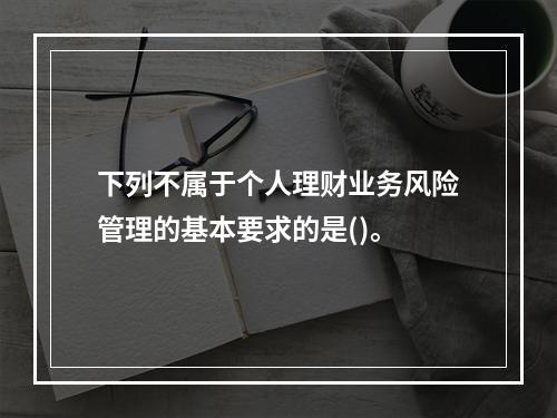 下列不属于个人理财业务风险管理的基本要求的是()。