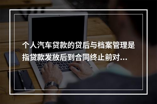 个人汽车贷款的贷后与档案管理是指贷款发放后到合同终止前对有关