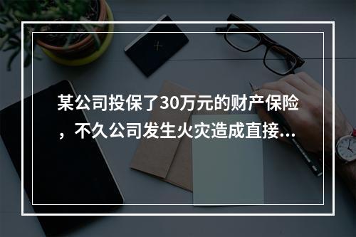 某公司投保了30万元的财产保险，不久公司发生火灾造成直接经济