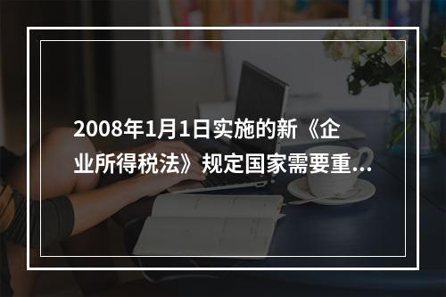 2008年1月1日实施的新《企业所得税法》规定国家需要重点扶