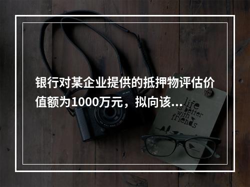 银行对某企业提供的抵押物评估价值额为1000万元，拟向该企业