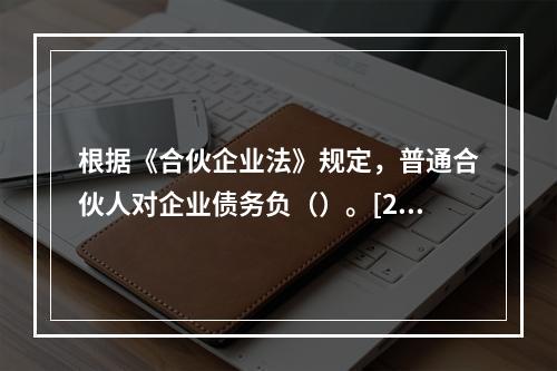 根据《合伙企业法》规定，普通合伙人对企业债务负（）。[200