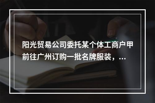 阳光贸易公司委托某个体工商户甲前往广州订购一批名牌服装，由于