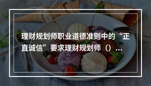 理财规划师职业道德准则中的“正直诚信”要求理财规划师（）。