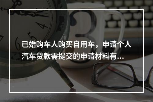 已婚购车人购买自用车，申请个人汽车贷款需提交的申请材料有（　