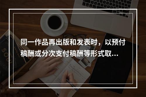 同一作品再出版和发表时，以预付稿酬或分次支付稿酬等形式取得的