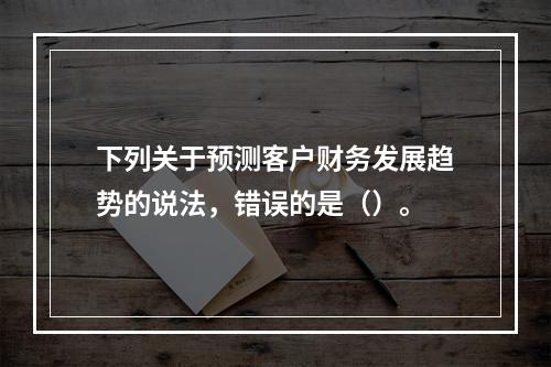 下列关于预测客户财务发展趋势的说法，错误的是（）。