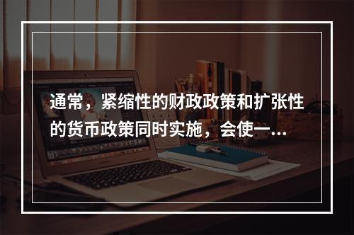 通常，紧缩性的财政政策和扩张性的货币政策同时实施，会使一国经