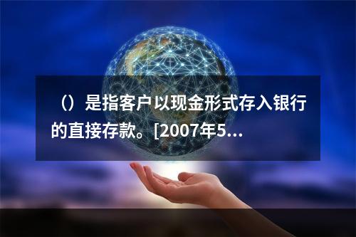 （）是指客户以现金形式存入银行的直接存款。[2007年5月三