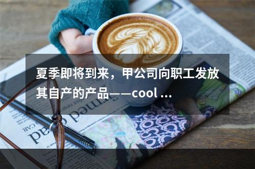 夏季即将到来，甲公司向职工发放其自产的产品——cool 牌空