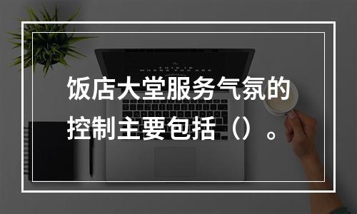 饭店大堂服务气氛的控制主要包括（）。