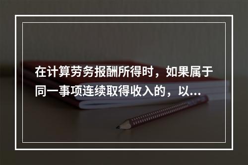 在计算劳务报酬所得时，如果属于同一事项连续取得收入的，以（）