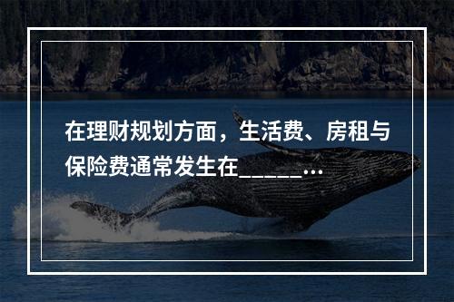 在理财规划方面，生活费、房租与保险费通常发生在______，