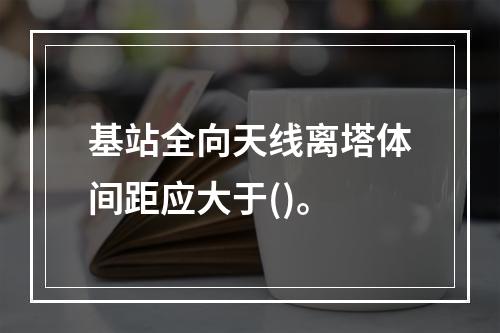 基站全向天线离塔体间距应大于()。