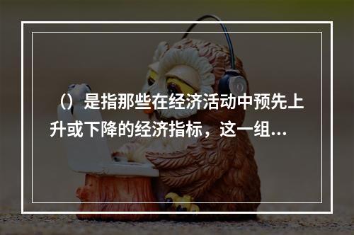 （）是指那些在经济活动中预先上升或下降的经济指标，这一组指标