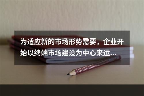 为适应新的市场形势需要，企业开始以终端市场建设为中心来运作市