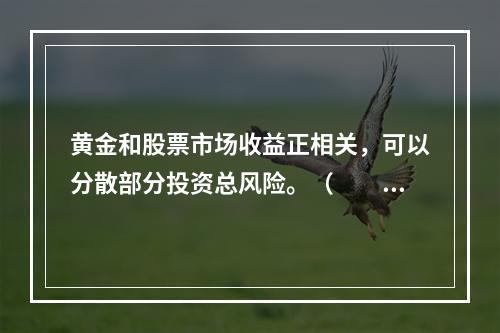 黄金和股票市场收益正相关，可以分散部分投资总风险。（　　）