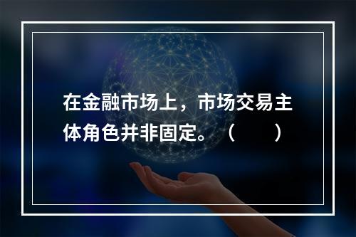 在金融市场上，市场交易主体角色并非固定。（　　）