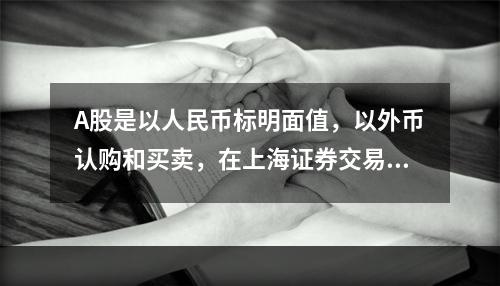 A股是以人民币标明面值，以外币认购和买卖，在上海证券交易所和