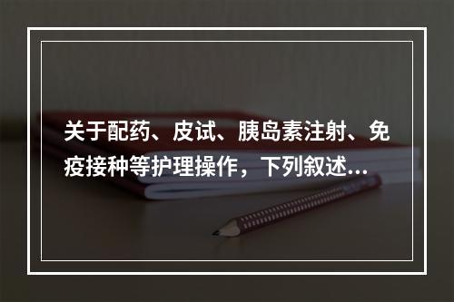 关于配药、皮试、胰岛素注射、免疫接种等护理操作，下列叙述正确