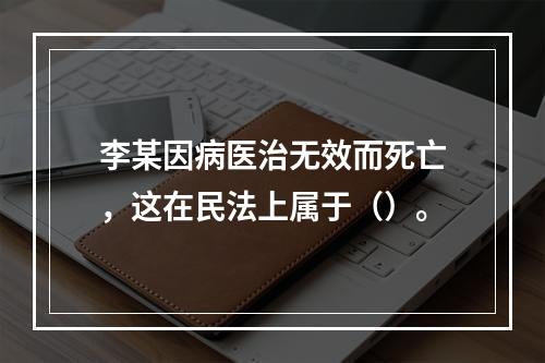 李某因病医治无效而死亡，这在民法上属于（）。