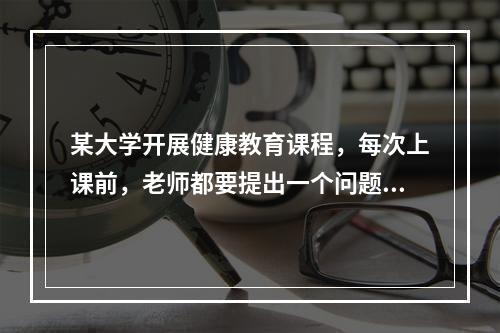 某大学开展健康教育课程，每次上课前，老师都要提出一个问题，要