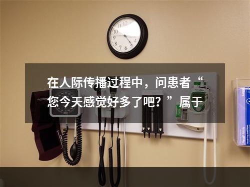 在人际传播过程中，问患者“您今天感觉好多了吧？”属于