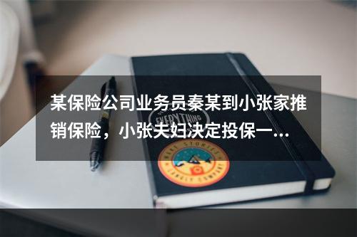 某保险公司业务员秦某到小张家推销保险，小张夫妇决定投保一份以