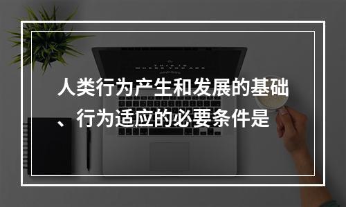 人类行为产生和发展的基础、行为适应的必要条件是