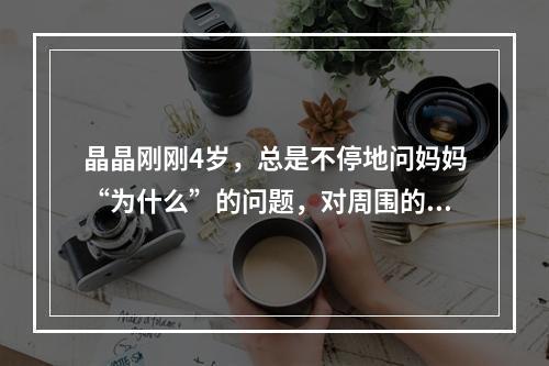 晶晶刚刚4岁，总是不停地问妈妈“为什么”的问题，对周围的东西