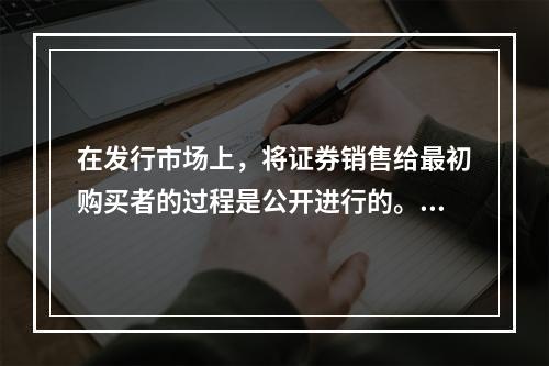 在发行市场上，将证券销售给最初购买者的过程是公开进行的。（　