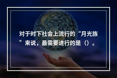 对于时下社会上流行的“月光族”来说，最需要进行的是（）。