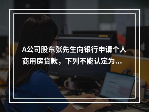 A公司股东张先生向银行申请个人商用房贷款，下列不能认定为其还