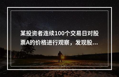 某投资者连续100个交易日对股票A的价格进行观察，发现股票A