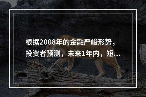 根据2008年的金融严峻形势，投资者预测，未来1年内，短期国