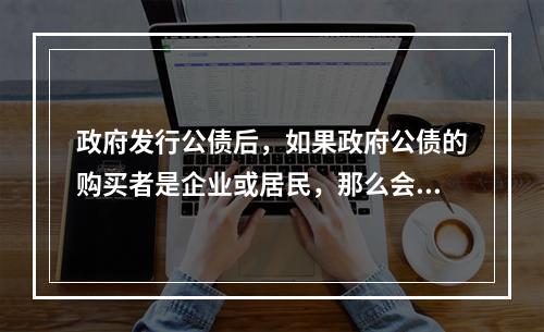 政府发行公债后，如果政府公债的购买者是企业或居民，那么会使社