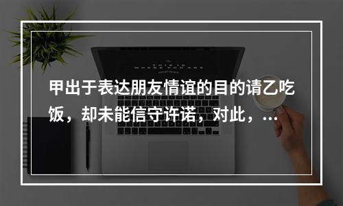 甲出于表达朋友情谊的目的请乙吃饭，却未能信守许诺，对此，下列