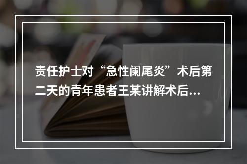 责任护士对“急性阑尾炎”术后第二天的青年患者王某讲解术后早期