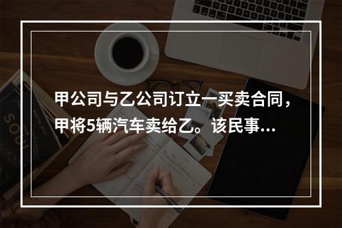 甲公司与乙公司订立一买卖合同，甲将5辆汽车卖给乙。该民事法律