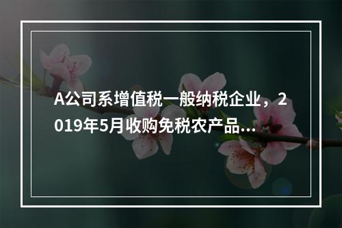 A公司系增值税一般纳税企业，2019年5月收购免税农产品一批