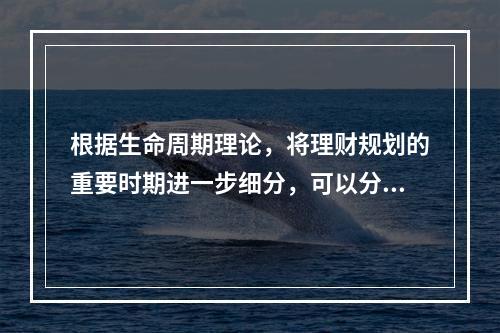 根据生命周期理论，将理财规划的重要时期进一步细分，可以分为（