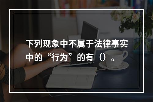 下列现象中不属于法律事实中的“行为”的有（）。