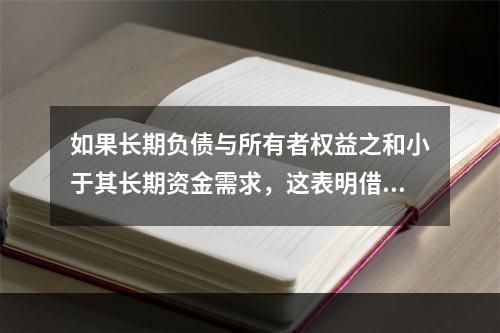 如果长期负债与所有者权益之和小于其长期资金需求，这表明借款人