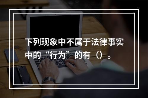 下列现象中不属于法律事实中的“行为”的有（）。