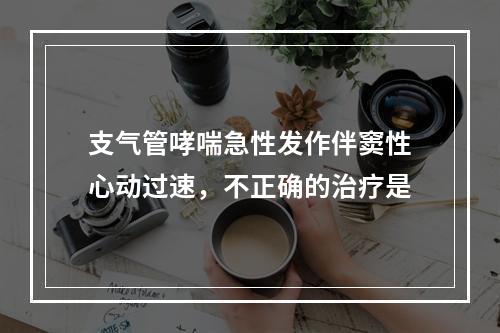 支气管哮喘急性发作伴窦性心动过速，不正确的治疗是