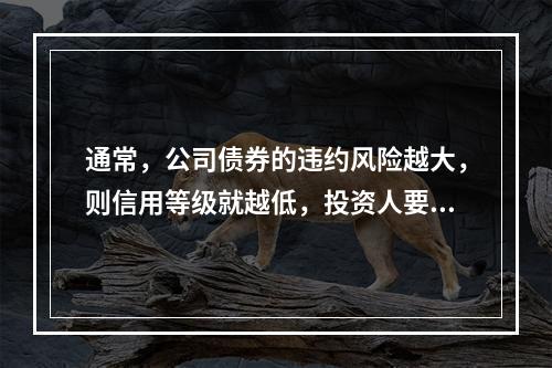 通常，公司债券的违约风险越大，则信用等级就越低，投资人要求的