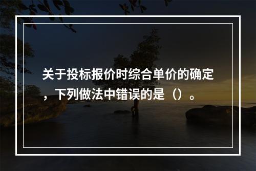 关于投标报价时综合单价的确定，下列做法中错误的是（）。