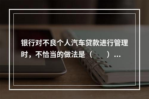 银行对不良个人汽车贷款进行管理时，不恰当的做法是（　　）。[