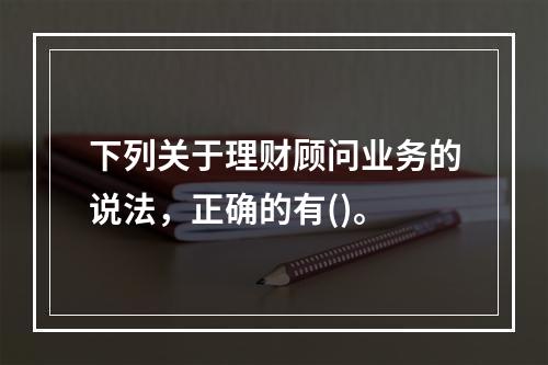 下列关于理财顾问业务的说法，正确的有()。